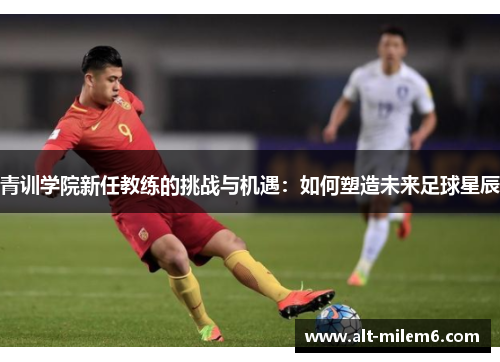 青训学院新任教练的挑战与机遇：如何塑造未来足球星辰